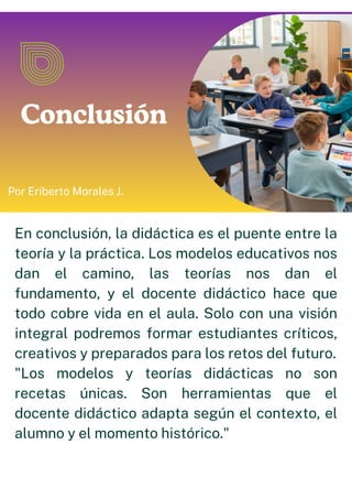 Conclusión
Por Eriberto Morales J.
En conclusión, la didáctica es el puente entre la
teoría y la práctica. Los modelos educativos nos
dan el camino, las teorías nos dan el
fundamento, y el docente didáctico hace que
todo cobre vida en el aula. Solo con una visión
integral podremos formar estudiantes críticos,
creativos y preparados para los retos del futuro.
"Los modelos y teorías didácticas no son
recetas únicas. Son herramientas que el
docente didáctico adapta según el contexto, el
alumno y el momento histórico."
 