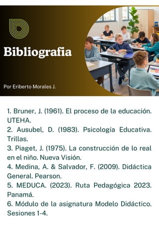 Bibliografia
Por Eriberto Morales J.
1. Bruner, J. (1961). El proceso de la educación.
UTEHA.
2. Ausubel, D. (1983). Psicología Educativa.
Trillas.
3. Piaget, J. (1975). La construcción de lo real
en el niño. Nueva Visión.
4. Medina, A. & Salvador, F. (2009). Didáctica
General. Pearson.
5. MEDUCA. (2023). Ruta Pedagógica 2023.
Panamá.
6. Módulo de la asignatura Modelo Didáctico.
Sesiones 1-4.
 