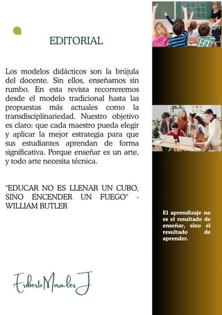Eriberto Morales J
EDITORIAL
El aprendizaje no
es el resultado de
enseñar, sino el
resultado de
aprender.
3
Los modelos didácticos son la brújula
del docente. Sin ellos, enseñamos sin
rumbo. En esta revista recorreremos
desde el modelo tradicional hasta las
propuestas más actuales como la
transdisciplinariedad. Nuestro objetivo
es claro: que cada maestro pueda elegir
y aplicar la mejor estrategia para que
sus estudiantes aprendan de forma
significativa. Porque enseñar es un arte,
y todo arte necesita técnica.
"EDUCAR NO ES LLENAR UN CUBO,
SINO ENCENDER UN FUEGO" -
WILLIAM BUTLER
 