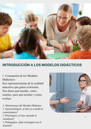 1. Concepción de los Modelos
Didácticos
Son representaciones de la realidad
educativa que guían al docente.
Nos dicen qué enseñar, cómo
enseñar, para qué enseñar y cómo
evaluar.
INTRODUCCIÓN A LOS MODELOS DIDÁCTICOS
6
2. Dimensiones del Modelo Didáctico
1. Epistemológica: ¿Cómo se concibe el
conocimiento?
2. Psicológica: ¿Cómo aprende el
estudiante?
3. Pedagógica: ¿Qué estrategias usa el
docente?
 