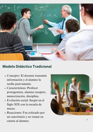 Concepto: El docente transmite
información y el alumno la
recibe pasivamente.
Características: Profesor
protagonista, alumno receptor,
memorización, disciplina.
Evolución social: Surgió en el
Siglo XIX con la escuela de
masas.
Reacciones: Fue criticado por
ser autoritario y no tomar en
cuenta al alumno.
Modelo Didáctico Tradicional
6
 