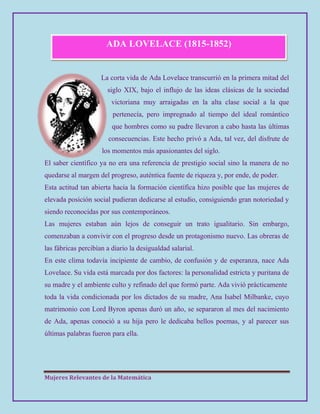 Mujeres Relevantes de la Matemática
ADA LOVELACE (1815-1852)
La corta vida de Ada Lovelace transcurrió en la primera mitad del
siglo XIX, bajo el influjo de las ideas clásicas de la sociedad
victoriana muy arraigadas en la alta clase social a la que
pertenecía, pero impregnado al tiempo del ideal romántico
que hombres como su padre llevaron a cabo hasta las últimas
consecuencias. Este hecho privó a Ada, tal vez, del disfrute de
los momentos más apasionantes del siglo.
El saber científico ya no era una referencia de prestigio social sino la manera de no
quedarse al margen del progreso, auténtica fuente de riqueza y, por ende, de poder.
Esta actitud tan abierta hacia la formación científica hizo posible que las mujeres de
elevada posición social pudieran dedicarse al estudio, consiguiendo gran notoriedad y
siendo reconocidas por sus contemporáneos.
Las mujeres estaban aún lejos de conseguir un trato igualitario. Sin embargo,
comenzaban a convivir con el progreso desde un protagonismo nuevo. Las obreras de
las fábricas percibían a diario la desigualdad salarial.
En este clima todavía incipiente de cambio, de confusión y de esperanza, nace Ada
Lovelace. Su vida está marcada por dos factores: la personalidad estricta y puritana de
su madre y el ambiente culto y refinado del que formó parte. Ada vivió prácticamente
toda la vida condicionada por los dictados de su madre, Ana Isabel Milbanke, cuyo
matrimonio con Lord Byron apenas duró un año, se separaron al mes del nacimiento
de Ada, apenas conoció a su hija pero le dedicaba bellos poemas, y al parecer sus
últimas palabras fueron para ella.
 