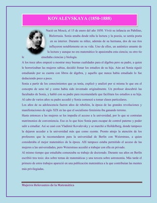 Mujeres Relevantes de la Matemática
KOVALEVSKAYA (1850-1888)
Nació en Moscú, el 15 de enero del año 1850. Vivió su infancia en Pabilino,
Bielorrusia. Sonia amaba desde niña la lectura y la poesía, se sentía poeta
en su interior. Durante su niñez, además de su hermana, dos de sus tíos
influyeron notablemente en su vida. Uno de ellos, un auténtico amante de
la lectura y aunque no era matemático le apasionaba esta ciencia; su otro tío
le enseñaba ciencias y biología.
A los trece años empezó a mostrar muy buenas cualidades para el álgebra pero su padre, a quien
le horrorizaban las mujeres sabias, decidió frenar los estudios de su hija. Aún así Sonia siguió
estudiando por su cuenta con libros de álgebra, y aquello que nunca había estudiado lo fue
deduciendo poco a poco.
Sonia a partir de los conocimientos que ya tenía, explicó y analizó por si misma lo que era el
concepto de seno tal y como había sido inventado originalmente. Un profesor descubrió las
facultades de Sonia, y habló con su padre para recomendarle que facilitara los estudios a su hija.
Al cabo de varios años su padre accedió y Sonia comenzó a tomar clases particulares.
Los años de su adolescencia fueron años de rebelión, la época de las grandes revoluciones y
manifestaciones de siglo XIX en las que el socialismo feminista iba ganando terreno.
Hasta entonces a las mujeres se les impedía el acceso a la universidad, por lo que se contraían
matrimonios de conveniencia. Eso es lo que hizo Sonia para escapar de control paterno y poder
salir a estudiar. Así se casó con Vladimir Kovalevsky y se marchó a Heildelberg, donde tampoco
la dejaron acceder a la universidad más que como oyente. Pronto atrajo la atención de los
profesores que la recomendaron para la universidad de Berlín con Weierstrass, a quien
consideraba el mejor matemático de la época. Allí tampoco estaba permitido el acceso de las
mujeres a las universidades, pero Weierstrass accedió a trabajar con ella en privado.
Al mismo tiempo que estudiaba comenzaba su trabajo de doctorado. Durante sus años en Berlín
escribió tres tesis: dos sobre temas de matemáticas y una tercera sobre astronomía. Más tarde el
primero de estos trabajos apareció en una publicación matemática a la que contribuían las mentes
más privilegiadas.
 