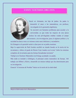 Mujeres Relevantes de la Matemática
EMMY NOETHER (1882-1935)
Nació en Alemania, era hija de judíos. Su padre le
transmitió el amor a las matemáticas, era profesor,
investigador de la geometría algebraica.
Se encontró con bastantes problemas para acceder a la
universidad, ya que todas las mujeres de esta época
incluso las más privilegiadas estaban vetadas al campo
universitario y de investigación, pues el régimen político y la
sociedad les hacia verse a sí mismas como seres inferiores y secundarios.
En Erlangen se la permitió asistir a clase pero no se podía examinar.
Bajo la supervisión de Paúl Gordon escribió un tratado basado en la teoría de los
invariantes y obtuvo el grado de Doctor Cum Lauden con la tesis "sobre los sistemas
completos de invariantes para las formas bicuadradas terciarias"
Trabajó en el Instituto Matemático de Erlange ayudando a su padre.
Más tarde se trasladó a Göttingen, el principal centro matemático de Europa. Allí
trabajó con Hilbert y Klein y desarrollo un intenso trabajo que fue determinante para
su investigación.
Enunció "el teorema de Noether" básico en la teoría de la relatividad.
 