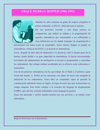 Mujeres Relevantes de la Matemática
GRACE MURRAY HOPPER (1906-1992)
Durante los años cuarenta un grupo de mujeres programó el
primer ordenador, el ENIAC, fabricado para el ejército.
Por eso queremos recordar a esta mujer pionera en
computación, que dedicó su trabajo a la programación de
aquellos ordenadores que comenzaban a ser sofisticados y
cuya dedicación nos ha dejado lenguajes de programación y
herramientas tan útiles como un compilador. Grace Murray Hopper se graduó en
matemáticas y física en los EEUU y se doctoró en matemáticas.
Grace, después de diez años de dedicación a la docencia, entró a formar parte de la
marina, donde debido a su gran capacidad en matemáticas, le fueron encomendadas
actividades del departamento de inteligencia en las que se programaban y mejoraban
los ordenadores. Sus colegas estaban asombrados por su eficacia como informática y
matemática.
Uno de los primeros ordenadores con los que trabajó fue el Mark I, el primero a gran
escala del mundo. A finales de los cincuenta, con objeto de hacer más amigable la
utilización de los ordenadores, Grace ideó un compilador capaz de permitir la
comunicación utilizando frases en inglés, en lugar de tener que usar instrucciones en
código máquina. Este hecho condujo a la creación del lenguaje de programación
COBOL, que aún hoy continúa utilizándose como lenguaje de gestión.
Grace fue admirada y recibió muchos honores por sus servicios y su trabajo como
informática.
 