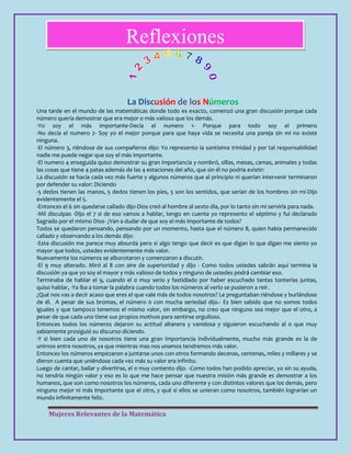 Mujeres Relevantes de la Matemática
Reflexiones
La Discusión de los Números
Una tarde en el mundo de las matemáticas donde todo es exacto, comenzó una gran discusión porque cada
número quería demostrar que era mejor o más valioso que los demás.
-Yo soy el más importante-Decía el numero 1- Porque para todo soy el primero
-No decía el numero 2- Soy yo el mejor porque para que haya vida se necesita una pareja sin mi no existe
ninguna.
-El número 3, riéndose de sus compañeros dijo: Yo represento la santísima trinidad y por tal responsabilidad
nadie me puede negar que soy el más importante.
-El numero 4 enseguida quiso demostrar su gran importancia y nombró, sillas, mesas, camas, animales y todas
las cosas que tiene 4 patas además de las 4 estaciones del año, que sin él no podría existir:
La discusión se hacía cada vez más fuerte y algunos números que al principio ni querían intervenir terminaron
por defender su valor: Diciendo
-5 dedos tienen las manos, 5 dedos tienen los pies, 5 son los sentidos, que serían de los hombres sin mí-Dijo
evidentemente el 5.
-Entonces el 6 sin quedarse callado dijo-Dios creó al hombre al sexto día, por lo tanto sin mí serviría para nada.
-Mil disculpas -Dijo el 7 si de eso vamos a hablar, tengo en cuenta yo represento el séptimo y fui declarado
Sagrado por el mismo Dios- ¿Van a dudar de que soy el más importante de todos?
Todos se quedaron pensando, pensando por un momento, hasta que el número 8, quien había permanecido
callado y observando a los demás dijo:
-Esta discusión me parece muy absurda pero si algo tengo que decir es que digan lo que digan me siento yo
mayor que todos, ustedes evidentemente más valor.
Nuevamente los números se alborotaron y comenzaron a discutir.
-El 9 muy alterado. Miró al 8 con aire de superioridad y dijo - Como todos ustedes sabrán aquí termina la
discusión ya que yo soy el mayor y más valioso de todos y ninguno de ustedes podrá cambiar eso.
Terminaba de hablar el 9, cuando el 0 muy serio y fastidiado por haber escuchado tantas tonterías juntas,
quiso hablar, -Ya iba a tomar la palabra cuando todos los números al verlo se pusieron a reír.
¿Qué nos vas a decir acaso que eres el que vale más de todos nosotros? Le preguntaban riéndose y burlándose
de él. A pesar de sus bromas, el número 0 con mucha seriedad dijo.- Es bien sabido que no somos todos
iguales y que tampoco tenemos el mismo valor, sin embargo, no creo que ninguno sea mejor que el otro, a
pesar de que cada uno tiene sus propios motivos para sentirse orgulloso.
Entonces todos los números dejaron su actitud altanera y vanidosa y siguieron escuchando al 0 que muy
sabiamente prosiguió su discurso diciendo.
-Y si bien cada uno de nosotros tiene una gran importancia individualmente, mucho más grande es la de
unirnos entre nosotros, ya que mientras mas nos unamos tendremos más valor.
Entonces los números empezaron a juntarse unos con otros formando decenas, centenas, miles y millares y se
dieron cuenta que uniéndose cada vez más su valor era infinito.
Luego de cantar, bailar y divertirse, el 0 muy contento dijo. -Como todos han podido apreciar, yo sin su ayuda,
no tendría ningún valor y eso es lo que me hace pensar que nuestra misión más grande es demostrar a los
humanos, que son como nosotros los números, cada uno diferente y con distintos valores que los demás, pero
ninguno mejor ni más importante que el otro, y qué si ellos se unieran como nosotros, también lograrían un
mundo infinitamente feliz.
 