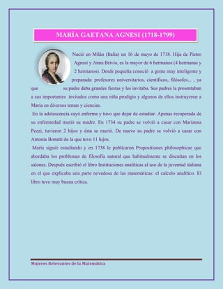 Mujeres Relevantes de la Matemática
MARÍA GAETANA AGNESI (1718-1799)
Nació en Milán (Italia) un 16 de mayo de 1718. Hija de Pietro
Agnesi y Anna Brivio, es la mayor de 6 hermanos (4 hermanas y
2 hermanos). Desde pequeña conoció a gente muy inteligente y
preparada: profesores universitarios, científicos, filósofos... , ya
que su padre daba grandes fiestas y les invitaba. Sus padres la presentaban
a sus importantes invitados como una niña prodigio y algunos de ellos instruyeron a
María en diversos temas y ciencias.
En la adolescencia cayó enferma y tuvo que dejar de estudiar. Apenas recuperada de
su enfermedad murió su madre. En 1734 su padre se volvió a casar con Marianna
Pezzi, tuvieron 2 hijos y ésta se murió. De nuevo su padre se volvió a casar con
Antonia Bonatti de la que tuvo 11 hijos.
María siguió estudiando y en 1738 le publicaron Propositiones philosophicae que
abordaba los problemas de filosofía natural que habitualmente se discutían en los
salones. Después escribió el libro Instituciones analíticas al uso de la juventud italiana
en el que explicaba una parte novedosa de las matemáticas: el calculo analítico. El
libro tuvo muy buena crítica.
 