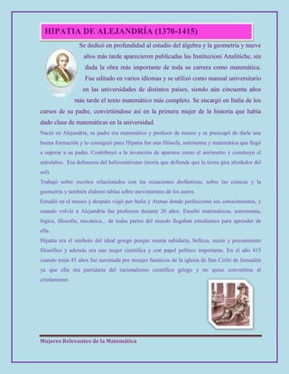 Mujeres Relevantes de la Matemática
HIPATIA DE ALEJANDRÍA (1370-1415)
Se dedicó en profundidad al estudio del álgebra y la geometría y nueve
años más tarde aparecieron publicadas las Instituzioni Analitiche, sin
duda la obra más importante de toda su carrera como matemática.
Fue editado en varios idiomas y se utilizó como manual universitario
en las universidades de distintos países, siendo aún cincuenta años
más tarde el texto matemático más completo. Se encargó en Italia de los
cursos de su padre, convirtiéndose así en la primera mujer de la historia que había
dado clase de matemáticas en la universidad.
Nació en Alejandría, su padre era matemático y profesor de museo y se preocupó de darle una
buena formación y lo consiguió pues Hipatia fue una filósofa, astrónoma y matemática que llegó
a superar a su padre. Contribuyó a la invención de aparatos como el aerómetro y construyó el
astrolabio. Era defensora del heliocentrismo (teoría que defiende que la tierra gira alrededor del
sol).
Trabajó sobre escritos relacionados con las ecuaciones diofánticas, sobre las cónicas y la
geometría y también elaboró tablas sobre movimientos de los astros.
Estudió en el museo y después viajó por Italia y Atenas donde perfeccionó sus conocimientos, y
cuando volvió a Alejandría fue profesora durante 20 años. Enseñó matemáticas, astronomía,
lógica, filosofía, mecánica... de todas partes del mundo llegaban estudiantes para aprender de
ella.
Hipatia era el símbolo del ideal griego porque reunía sabiduría, belleza, razón y pensamiento
filosófico y además era una mujer científica y con papel político importante. En el año 415
cuando tenia 45 años fue asesinada por monjes fanáticos de la iglesia de San Cirilo de Jerusalén
ya que ella era partidaria del racionalismo científico griego y no quiso convertirse al
cristianismo.
 