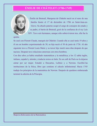 Mujeres Relevantes de la Matemática
ÉMILIE DE CHÂTELET (1706-1749)
Émilie de Breteuil, Marquesa de Châtelet nació en el seno de una
familia ilustre el 17 de diciembre de 1706 en Saint-Jean-en-
Greve. Su abuelo paterno ocupó el cargo de consejero de estado y
su padre, el barón de Breteuil, gozó de la confianza de el rey Luis
XIV. Tuvo seis hermanos, aunque sólo sobrevivieron tres, ella fue la
quinta.
Se casó con Florent Claude, marqués de Châtelet. Cuando ella se casó tenía 19 años y
él era un hombre experimentado de 30, su hija nació el 30 de junio de 1726. Al año
siguiente tuvo a Florent Louis Marie y su tercer hijo murió unos días después de que
naciese. Después tuvo relaciones amorosas con otros hombres.
Con diez años ya había estudiado matemáticas y la metafísica; a los 12 sabía inglés,
italiano, español y alemán y traducía textos en latín. En un café de París no la dejaron
entrar por ser mujer. Estudió a Descartes, Leibniz y a Newton. Escribió las
instituciones de la física, libro que contiene el cálculo infinitesimal. Hacia 1745
tradujo los principios de la matemática de Newton. Después de quedarse embarazada
terminó la edición de la Principia.
 