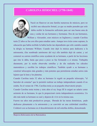 Mujeres Relevantes de la Matemática
CAROLINA HERSCHEL (1750-1848)
Nació en Hanover en una familia numerosa de músicos, pero no
recibió una educación formal, ya que su madre pensaba que solo
debía recibir la formación suficiente para ser una buena ama de
casa y cuidar de sus hermanos y hermanas. Dos de sus hermanos,
William y Alexander, eran músicos en Inglaterra y cuando Carolina
tenía 22 años se fue con ellos para estudiar canto. Aunque tuvo éxito como soprano, la
educación que había recibido la había hecho tan dependiente que sólo cantaba cuando
la dirigía su hermano William. Cuando éste dejó la música para dedicarse a la
astronomía, (fue nombrado astrónomo del rey) ella también dejó de cantar, y así
comenzó su carrera científica como ayudante de su hermano, a partir de las lecciones
que éste le daba, hasta que poco a poco se fue formando a sí misma. Trabajaba
duramente, por la noche observaba estrellas y de día realizaba los cálculos
matemáticos y escribía los trabajos científicos. También ayudó a su hermano a
construir telescopios más grandes y más potentes que permitieran estudiar astros más
lejanos que la luna y los planetas.
Cuando Carolina tenía 32 años su hermano le regaló un pequeño telescopio, "el
barredor de cometas" que le permitió realizar un trabajo independiente cuando él no
estaba. En el verano de 1786, Carolina tenía ya un pequeño observatorio propio.
Cuando Carolina tenía treinta y siete años el rey Jorge III le asignó un salario como
asistente de su hermano, lo que le proporcionó cierta independencia económica. Un
año más tarde su hermano se casó y dejaron de vivir en la misma casa.
Fueron sus años más productivos porque, liberada de las tareas domésticas, pudo
dedicarse plenamente a la astronomía y se convirtió en una celebridad científica.
Colaboró con su hermano en el descubrimiento de mil estrellas dobles, demostrando
 
