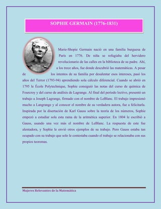 Mujeres Relevantes de la Matemática
SOPHIE GERMAIN (1776-1831)
Marie-Shopie Germain nació en una familia burguesa de
París en 1776. De niña se refugiaba del hervidero
revolucionario de las calles en la biblioteca de su padre. Ahí,
a los trece años, fue donde descubrió las matemáticas. A pesar
de los intentos de su familia por desalentar esos intereses, pasó los
años del Terror (1793-94) aprendiendo sola cálculo diferencial. Cuando se abrió en
1795 le École Polytechnique, Sophie consiguió las notas del curso de química de
Fourcroy y del curso de análisis de Lagrange. Al final del período lectivo, presentó un
trabajo a Joseph Lagrange, firmado con el nombre de LeBlanc. El trabajo impresionó
mucho a Langrange y al conocer el nombre de su verdadera autora, fue a felicitarla.
Inspirada por la disertación de Karl Gauss sobre la teoría de los números, Sophie
empezó a estudiar sola esta rama de la aritmética superior. En 1804 le escribió a
Gauss, usando una vez más el nombre de LeBlanc. La respuesta de este fue
alentadora, y Sophie le envió otros ejemplos de su trabajo. Pero Gauss estaba tan
ocupado con su trabajo que solo le contestaba cuando el trabajo se relacionaba con sus
propios teoremas.
 