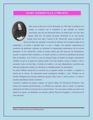 Mujeres Relevantes de la Matemática
MARY SOMERVILLE (1780-1872)
Mary nació en Escocia el 26 de Diciembre en 1780. Pasó su infancia en el
campo, en contacto con la naturaleza lo que estimuló su carácter
observador, pero sin una formación básica, de manera que a los diez años
apenas sabía leer. Un primer encuentro interesante en su vida sucedió
cuando tenía trece años. Conoció al Dr. Somerville, quien al percibir los
deseos de Mary por aprender, le muestra las historias de las mujeres sabias de la
antigüedad, y la anima a aprender latín y a leer a Virgilio. Sus primeras experiencias de
resolución de problemas consisten en solucionar los pasatiempos matemáticos de las revistas
femeninas. El Dr. Somerville, viendo el enorme interés que ella tenía por las Matemáticas,
accedió a comprarle libros científicos, y le ayudó a leerlos y a resolver los problemas del primer
libro de Euclides. A los 24 años se casa con Samuel Greig, un hombre sin ningún conocimiento
científico al que no le gustan las mujeres sabias. Tres años después, muere su marido y ella se
encuentra viuda, con dos hijos, viviendo en Londres y con una independencia económica que
sabe aprovechar para conducir su vida hacia su verdadera pasión: las matemáticas.
Su primo William Somerville se convierte en su segundo marido. Es médico y comparte su
interés por la ciencia. Su matrimonio puede considerarse duradero y feliz. William era un
hombre inteligente pero de poca ambición personal. Mary conoce a Ada Lovelace y le anima a
estudiar matemáticas siendo su mentora.
Comenzó a publicar sus propios trabajos. Su primer trabajo fue Disertación Preliminar. Este
trabajo fue reimpreso posteriormente y se difundió por separado, dado su interés. Su siguiente
publicación fue Sobre la conexión de las ciencias físicas. Tras una etapa en Italia, por motivos de
salud de su esposo, sin abandonar sus estudios, publica Physical Geography y se hicieron de él
siete ediciones.
 