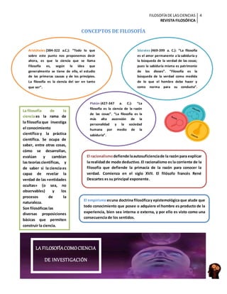 FILOSOFÍA DE LASCIENCIAS
REVISTA FILOSÓFICA
4
CONCEPTOS DE FILOSOFÍA
Sócrates (469-399 a. C.): “La filosofía
es el amor permanente a la sabiduría y
la búsqueda de la verdad de las cosas;
pues la sabiduría misma es patrimonio
de los dioses”. “Filosofía es la
búsqueda de la verdad como medida
de lo que el hombre debe hacer y
como norma para su conducta”.
Platón (427-347 a. C.): “La
filosofía es la ciencia de la razón
de las cosas”. “La filosofía es la
más alta ascensión de la
personalidad y la sociedad
humana por medio de la
sabiduría”.
Aristóteles (384-322 a.C.): “Todo lo que
sobre este punto nos proponemos decir
ahora, es que la ciencia que se llama
Filosofía es, según la idea que
generalmente se tiene de ella, el estudio
de las primeras causas y de los principios.
La filosofía es la ciencia del ser en tanto
que ser”.
La filosofía de la
ciencia es la rama de
la filosofía que investiga
el conocimiento
científico y la práctica
científica. Se ocupa de
saber, entre otras cosas,
cómo se desarrollan,
evalúan y cambian
las teorías científicas, y
de saber si la ciencia es
capaz de revelar la
verdad de las «entidades
ocultas» (o sea, no
observables) y los
procesos de la
naturaleza.
Son filosóficas las
diversas proposiciones
básicas que permiten
construir la ciencia.
El racionalismodefiende laautosuficienciade la razón para explicar
la realidad de modo deductivo. El racionalismo es la corriente de la
filosofía que defiende la primacía de la razón para conocer la
verdad. Comienza en el siglo XVII. El filósofo francés René
Descartes es su principal exponente.
El empirismoesuna doctrina filosóficay epistemológica que alude que
todo conocimiento que posee o adquiere el hombre es producto de la
experiencia, bien sea interna o externa, y por ello es visto como una
consecuencia de los sentidos.
LA FILOSOFÍACOMOCIENCIA
DE INVESTIGACIÓN
 