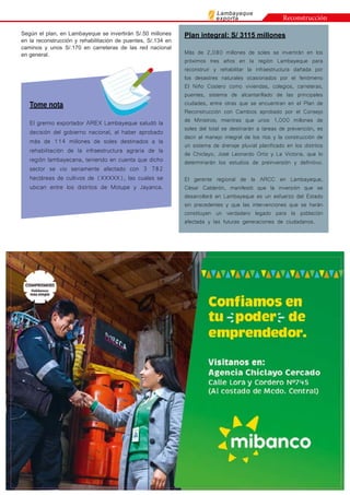 Lambayeque
exporta
Según el plan, en Lambayeque se invertirán S/.50 millones
en la reconstrucción y rehabilitación de puentes, S/.134 en
caminos y unos S/.170 en carreteras de las red nacional
en general.
Tome nota
El gremio exportador AREX Lambayeque saludó la
decisión del gobierno nacional, al haber aprobado
más de 114 millones de soles destinados a la
rehabilitación de la infraestructura agraria de la
región lambayecana, teniendo en cuenta que dicho
sector se vio seriamente afectado con 3 782
hectáreas de cultivos de (XXXXX), las cuales se
ubican entre los distritos de Motupe y Jayanca.
Plan integral: S/ 3115 millones
Más de 2,080 millones de soles se invertirán en los
próximos tres años en la región Lambayeque para
reconstruir y rehabilitar la infraestructura dañada por
los desastres naturales ocasionados por el fenómeno
El Niño Costero como viviendas, colegios, carreteras,
puentes, sistema de alcantarillado de las principales
ciudades, entre otras que se encuentran en el Plan de
Reconstrucción con Cambios aprobado por el Consejo
de Ministros; mientras que unos 1,000 millones de
soles del total se destinarán a tareas de prevención, es
decir al manejo integral de los ríos y la construcción de
un sistema de drenaje pluvial planificado en los distritos
de Chiclayo, José Leonardo Ortiz y La Victoria, que lo
determinarán los estudios de preinversión y definitivo.
El gerente regional de la ARCC en Lambayeque,
César Calderón, manifestó que la inversión que se
desarrollará en Lambayeque es un esfuerzo del Estado
sin precedentes y que las intervenciones que se harán
constituyen un verdadero legado para la población
afectada y las futuras generaciones de ciudadanos.
Reconstrucción
 