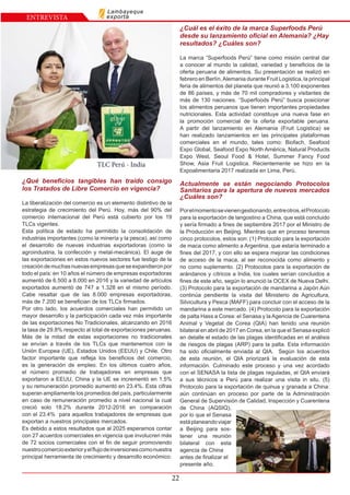 22
ENTREVISTA
Lambayeque
exporta
TLC Perú - India
¿Qué beneficios tangibles han traído consigo
los Tratados de Libre Comercio en vigencia?
La liberalización del comercio es un elemento distintivo de la
estrategia de crecimiento del Perú. Hoy, más del 90% del
comercio internacional del Perú está cubierto por los 19
TLCs vigentes.
Esta política de estado ha permitido la consolidación de
industrias importantes (como la minería y la pesca), así como
el desarrollo de nuevas industrias exportadoras (como la
agroindustria, la confección y metal-mecánica). El auge de
las exportaciones en estos nuevos sectores fue testigo de la
creacióndemuchasnuevasempresasqueseexpandieronpor
todo el país: en 10 años el número de empresas exportadoras
aumentó de 6.500 a 8.000 en 2016 y la variedad de artículos
exportados aumentó de 747 a 1.328 en el mismo período.
Cabe resaltar que de las 8.000 empresas exportadoras,
más de 7.200 se benefician de los TLCs firmados.
Por otro lado, los acuerdos comerciales han permitido un
mayor desarrollo y la participación cada vez más importante
de las exportaciones No Tradicionales, alcanzando en 2016
la tasa de 29.8% respecto al total de exportaciones peruanas.
Más de la mitad de estas exportaciones no tradicionales
se envían a través de los TLCs que mantenemos con la
Unión Europea (UE), Estados Unidos (EEUU) y Chile. Otro
factor importante que refleja los beneficios del comercio,
es la generación de empleo. En los últimos cuatro años,
el número promedio de trabajadores en empresas que
exportaron a EEUU, China y la UE se incrementó en 1.5%
y su remuneración promedio aumentó en 23.4%. Esta cifras
superan ampliamente los promedios del país, particularmente
en caso de remuneración promedio a nivel nacional la cual
creció solo 18.2% durante 2012-2016 en comparación
con el 23.4% para aquellos trabajadores de empresas que
exportan a nuestros principales mercados.
Es debido a estos resultados que al 2025 esperamos contar
con 27 acuerdos comerciales en vigencia que involucren más
de 72 socios comerciales con el fin de seguir promoviendo
nuestrocomercioexterioryelflujodeinversionescomonuestra
principal herramienta de crecimiento y desarrollo económico.
¿Cuál es el éxito de la marca Superfoods Perú
desde su lanzamiento oficial en Alemania? ¿Hay
resultados? ¿Cuáles son?
La marca “Superfoods Perú” tiene como misión central dar
a conocer al mundo la calidad, variedad y beneficios de la
oferta peruana de alimentos. Su presentación se realizó en
febrero en Berlín,Alemania durante Fruit Logistica, la principal
feria de alimentos del planeta que reunió a 3.100 exponentes
de 86 países, y más de 70 mil compradores y visitantes de
más de 130 naciones. “Superfoods Perú” busca posicionar
los alimentos peruanos que tienen importantes propiedades
nutricionales. Esta actividad constituye una nueva fase en
la promoción comercial de la oferta exportable peruana.
A partir del lanzamiento en Alemania (Fruit Logistica) se
han realizado lanzamientos en las principales plataformas
comerciales en el mundo, tales como: Biofach, Seafood
Expo Global, Seafood Expo North América, Natural Products
Expo West, Seoul Food & Hotel, Summer Fancy Food
Show, Asia Fruit Logistica. Recientemente se hizo en la
Expoalimentaria 2017 realizada en Lima, Perú.
Actualmente se están negociando Protocolos
Sanitarios para la apertura de nuevos mercados
¿Cuáles son?
Porelmomentosevienengestionando,entreotros,elProtocolo
para la exportación de langostino a China, que está concluido
y sería firmado a fines de septiembre 2017 por el Ministro de
la Producción en Beijing. Mientras que en proceso tenemos
cinco protocolos, estos son: (1) Protocolo para la exportación
de maca como alimento a Argentina, que estaría terminado a
fines del 2017, y con ello se espera mejorar las condiciones
de acceso de la maca, al ser reconocida como alimento y
no como suplemento. (2) Protocolos para la exportación de
arándanos y cítricos a India, los cuales serían concluidos a
fines de este año, según lo anunció la OCEX de Nueva Delhi.
(3) Protocolo para la exportación de mandarina a Japón Aún
continúa pendiente la visita del Ministerio de Agricultura,
Silvicultura y Pesca (MAFF) para concluir con el acceso de la
mandarina a este mercado. (4) Protocolo para la exportación
de palta Hass a Corea: el Senasa y la Agencia de Cuarentena
Animal y Vegetal de Corea (QIA) han tenido una reunión
bilateral en abril de 2017 en Corea, en la que el Senasa explicó
en detalle el estado de las plagas identificadas en el análisis
de riesgos de plagas (ARP) para la palta. Esta información
ha sido oficialmente enviada al QIA. Según los acuerdos
de esta reunión, el QIA priorizará la evaluación de esta
información. Culminado este proceso y una vez acordado
con el SENASA la lista de plagas reguladas, el QIA enviará
a sus técnicos a Perú para realizar una visita in situ. (5)
Protocolo para la exportación de quinua y granada a China:
aún continúan en proceso por parte de la Administración
General de Supervisión de Calidad, Inspección y Cuarentena
de China (AQSIQ),
por lo que el Senasa
estáplaneandoviajar
a Beijing para sos-
tener una reunión
bilateral con esta
agencia de China
antes de finalizar el
presente año.
 