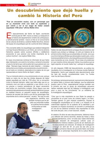24
Lambayeque
exportaSeñor de Sipán
E
l descubrimiento del Señor de Sipán, acontecido
el 20 de julio de 1987, marcó un antes y un después en
la historia del departamento norteño de Lambayeque,
y definitivamente también marcó un hito en el conocimiento
de las culturas de América, sostiene Walter Alva Alva, director
del equipo de arqueólogos que dio cuenta de dicho hallazgo.
“Era una tarde cálida, los arqueólogos que estaban trabajando
conmigo Susana Meneses y Luis Chero, así como los obreros
habíamos pasado varios sucesos difíciles y estábamos
excavando lo que parecía una tumba importante de la
cultura mochica”, nos explica Walter Alva.
En esas circunstancias continúa fui informado de que había
algo interesante y se acercó a la tumba y comenzó a levantar
un grumo de tierra que cubría parte de lo que parecía ser una
efigie. “Siempre hago memoria de este instante (…) brotaba
de esa tierra una mirada y era exactamente una premonición…
era el rostro en miniatura, plasmada en la orejera de oro que
representaba al mismo Señor de Sipán”, refiere.
“Fue un momento eterno y muy emocionante a la vez, porque
había un rostro de oro que me miraba después de haber
estado sepultado por más de 1700 años, fue un encuentro
mutuo le llamaré siempre- saber que había algo que en su
momento vivió con todo su esplendor y que volvía a ver la
luz gracias a nuestra persistencia de seguir escavando
esa tumba con muchísimo cuidado. Estoy seguro que esa
sensacióndequiénesestuvimosallí,jamásolvidaremos,porque
en realidad éramos un pequeño equipo de arqueólogos,
tratando de rescatar del olvido a uno de los personajes más
importantes de la cultura peruana”, recalcó. “No solo ha sido
una experiencia científica sino
también humana que ha de-
jado sus profundas huellas
en quiénes hemos estado
involucrados en esta
investigación”,
manifiesta.
“Fue un encuentro mutuo, con un personaje que
en su momento vivió con todo su esplendor y
que volvió a ver la luz luego de haber estado
sepultado 1700 años” afirma Walter Alva
Un descubrimiento que dejó huella y
cambió la Historia del Perú
Hablar de este descubrimiento prosigue Alva es sinónimo del
impacto que produjo su hallazgo, no solo por tratarse de la
primera tumba intacta que se presentaba al mundo, sino que
ocurrió en tiempos difíciles que atravesaba nuestro país, como
laamenazadelterrorismo,ylacrisispolíticayeconómicaqueen
esos momentos se vivía, recordó. “Es en esas circunstancias
en que nosotros dimos esta gran noticia muy positiva que se
logró exportar al mundo hasta hoy”, subraya el arqueólogo.
Un año después (1988) del descubrimiento, se publica los
resultados de la investigación en la famosa revista National
Geographic, hecho que catapultó este descubrimiento ante
los ojos del mundo, considerándola como “La Tumba
más rica del Nuevo Mundo”.
Sinembargo,tantolaprensalocal,nacionalcomointernacional
ya habían dado a conocer este hallazgo, que fue altamente
positivo para el Perú, especialmente porque también era
la primera vez que un grupo de arqueólogos peruanos
habían realizado este tipo de hallazgo e investigación que
poco a poco se fue convirtiendo “en un emblema de
la investigación arqueológica”.
“Creo que lo más importante es que Sipán ha pasado a
convertirse en el gran ícono de nuestra región y el Perú.
También generó un gran impacto académico, impulsó la
investigación arqueológica en el norte y un impacto en la
colectividad regional con el sustento de la identidad y por
supuesto un impacto económico al convertir a Lambayeque
en uno de los destinos turísticos más importantes no solo
del norte del país, sino a nivel nacional”, resaltó.
Al celebrar 30 años de este descubrimiento, debemos hacer
una reflexión del camino recorrido, desde las metas y retos
que nos planteamos, como –en este caso- haber intervenido
en una situación de emergencia cultural, pues un
monumento histórico estaba a punto de ser destruido por
los saqueadores de entonces. El trabajo de investigación
comenzó en abril del ‘87, en junio de ese año ya se
tenían los primeros indicios de que podía haber una tumba
intacta de un personaje importante de la cultura Moche.
 