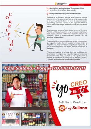 Lambayeque
exporta Opinión
Requiere de un liderazgo ejemplar en el congreso, que se
exprese no en el encubrimiento y falta de coraje para enfrentar
la corrupción, sino en la dación de leyes claves enfocadas en
combatirla y prevenirla e iniciar ya, las esperadas reformas
judicial, electoral e integral del estado; sobre principios éticos
sólidos.
Requiere contar, tanto en el Poder Judicial como en el Ministerio
Público, con líderes resueltos y comprometidos, que prioricen
modernizarsusalicaídasinstitucionesydestruirlosartilugiosque
protegen a jueces y fiscales corruptos; quienes a su vez
apadrinan la delincuencia.
Requiere de líderes empresariales congruentes, transparentes,
que apuesten cada día por construir gremios donde la
integridad y la ética, caractericen su quehacer empresarial. Y
que su real compromiso con el país, marque con hechos la
diferencia.
Finalmente, requiere de prensa libre que contribuya con
denuncias e investigaciones, a que los órganos pertinentes
(Contraloría entre ellas), asuman su rol y profundicen el
hallazgo de todo indicio de corrupción: en el Poder Ejecutivo,
Congreso, Municipalidades, Gobiernos Regionales...
6°Contagiar a la ciudadanía del deseo de participar
en la tarea de erradicar la corrupción.
7°Comprometer a la cooperación internacional.
 