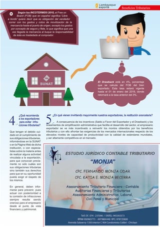 ¿Qué recomienda
a los exportadores
para evitar infra-
cciones tributarias?
Que tengan el debido cui-
dado en el cumplimiento de
sus obligaciones tributarias,
informándose en la SUNAT
o en la Página Web de dicha
institución, o con especia-
listas sobre la materia antes
de realizar alguna actividad
vinculada a la exportación,
para que conozcan previa-
mente no solo cuáles son
sus obligaciones tributarias
sino también sus derechos
para que en su oportunidad
pueda exigir el respeto de
los mismos.
En general, deben infor-
marse para prevenir, pues
actuar con posterioridad a
la comisión de infracciones
siempre resulta siendo
oneroso para el empresario
desde el punto de vista
financiero y patrimonial.
¿En qué vienen invirtiendo mayormente nuestros exportadores, la restitución arancelaria?
A consecuencia de los incentivos (Saldo a Favor del Exportador y el Drawback) y los
lineamientos de simplificación administrativa que facilita el desarrollo del sector, el empresario
exportador se ve más incentivado a reinvertir los montos obtenidos por los beneficios
tributarios y con ello afrontar las exigencias de los mercados internacionales respecto de los
elevados niveles de capacidad de productividad con la calidad de estándares mundiales,
y ser altamente competitivos en el mercado.
4.- 5.-
Según los INCOTERMS® 2010, el Free on
Board (FOB) que en español significa 'Libre
a bordo' quiere decir que es obligación del vendedor
correr con los gastos y cotos de movilización de la
mercancía hasta el puerto de origen, excepto los gastos
por concepto de seguro y flete, lo que significa que una
vez llegada la mercancía al buque la responsabilidad
de ésta es trasladada al comprador.
Beneficios Tributarios
Lambayeque
exporta
El Drawback está en 4%, porcentaje
que se calcula del FOB del bien
exportado. Esta tasa estará vigente
hasta el 01 de enero del 2019, donde
retornará a la tasa anterior del 3%.
 