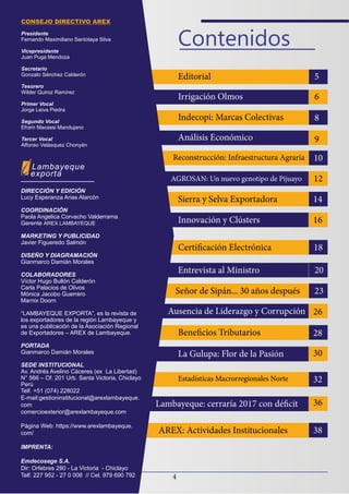 4
Contenidos
Lambayeque
exporta
CONSEJO DIRECTIVO AREX
Presidente
Fernando Maximiliano Santolaya Silva
Vicepresidente
Juan Puga Mendoza
Secretario
Gonzalo Sánchez Calderón
Tesorero
Wilder Quiroz Ramírez
Primer Vocal
Jorge Leiva Piedra
Segundo Vocal
Efraín Macassi Mandujano
Tercer Vocal
Alfonso Velásquez Chonyén
DIRECCIÓN Y EDICIÓN
Lucy Esperanza Arias Alarcón
COORDINACIÓN
Paola Angelica Corvacho Valderrama
Gerente AREX LAMBAYEQUE
MARKETING Y PUBLICIDAD
Javier Figueredo Salmón
DISEÑO Y DIAGRAMACIÓN
Gianmarco Damián Morales
COLABORADORES
Víctor Hugo Bullón Calderón
Carla Palacios de Olivos
Mónica Jacobo Guerrero
Marnix Doorn
“LAMBAYEQUE EXPORTA”, es la revista de
los exportadores de la región Lambayeque y
es una publicación de la Asociación Regional
de Exportadores – AREX de Lambayeque.
PORTADA
Gianmarco Damián Morales
SEDE INSTITUCIONAL
Av. Andrés Avelino Cáceres (ex La Libertad)
N° 566 – Of. 201 Urb. Santa Victoria, Chiclayo
Perú
Telf. +51 (074) 228022
E-mail:gestioninstitucional@arexlambayeque.
com
comercioexterior@arexlambayeque.com
Página Web: https://www.arexlambayeque.
com/
IMPRENTA:
Emdecosege S.A.
Dir: Orfebres 280 - La Victoria - Chiclayo
Telf. 227 952 - 27 0 006 // Cel. 979 690 792
Editorial 5
6
8
9
10
12
14
16
18
20
23
26
28
30
32
36
38
Irrigación Olmos
Indecopi: Marcas Colectivas
Análisis Económico
Reconstrucción: Infraestructura Agraria
AGROSAN: Un nuevo genotipo de Pijuayo
Sierra y Selva Exportadora
Innovación y Clústers
Certificación Electrónica
Entrevista al Ministro
Señor de Sipán... 30 años después
Ausencia de Liderazgo y Corrupción
Beneficios Tributarios
La Gulupa: Flor de la Pasión
Estadísticas Macrorregionales Norte
Lambayeque: cerraría 2017 con déficit
AREX: Actividades Institucionales
 
