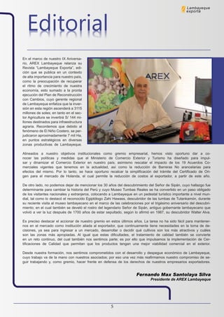 5
EditorialEditorial
Lambayeque
exporta
En el marco de nuestro IX Aniversa-
rio, AREX Lambayeque relanza su
Revista “Lambayeque Exporta”, edi-
ción que se publica en un contexto
de alta importancia para nuestro país,
como la preocupación de recuperar
el ritmo de crecimiento de nuestra
economía, esto sumado a la pronta
ejecución del Plan de Reconstrucción
con Cambios, cuyo gerente regional
de Lambayeque enfatiza que la inver-
sión en esta región ascenderá a 3115
millones de soles; en tanto en el sec-
tor Agricultura se invertirá S/ 144 mi-
llones destinados para infraestructura
agraria. Recordemos que debido al
fenómeno de El Niño Costero, se per-
judicaron aproximadamente 7 mil Ha,
en puntos estratégicos en diversas
zonas productivas de Lambayeque.
Alineados a nuestro objetivos institucionales como gremio empresarial, hemos visto oportuno dar a co-
nocer las políticas y medidas que el Ministerio de Comercio Exterior y Turismo ha diseñado para impul-
sar y dinamizar el Comercio Exterior en nuestro país; asimismo rescatar el impacto de los 19 Acuerdos Co-
merciales vigentes que tenemos en la actualidad, así como la reducción de Barreras No arancelarias para
efectos del mismo. Por lo tanto, se hace oportuno recalcar la simplificación del trámite del Certificado de Ori-
gen para el mercado de Holanda, el cual permite la reducción de costos al exportador, a partir de este año.
De otro lado, no podemos dejar de mencionar los 30 años del descubrimiento del Señor de Sipán, cuyo hallazgo fue
determinante para cambiar la historia del Perú y cuyo Museo Tumbas Reales se ha convertido en un paso obligado
de los visitantes nacionales y extranjeros, colocando a Lambayeque en un pedestal turístico importante a nivel mun-
dial, tal como lo destacó el reconocido Egiptólogo Zahi Hawass, descubridor de las tumbas de Tutankamón, durante
su reciente visita al museo lambayecano en el marco de las celebraciones por el trigésimo aniversario del descubri-
miento; en el cual también se develó el rostro del legendario Señor de Sipán, antiguo gobernante lambayecano que
volvió a ver la luz después de 1700 años de estar sepultado, según lo afirmó en 1987, su descubridor Walter Alva.
Es preciso destacar el accionar de nuestro gremio en estos últimos años. La tarea no ha sido fácil para mantener-
nos en el mercado como institución aliada al exportador, que continuamente tiene necesidades en la toma de de-
cisiones, ya sea para ingresar a un mercado, desarrollar o decidir qué cultivos son los más atractivos y cuáles
son las zonas más apropiadas. Al igual que estas dificultades, el tratamiento de calidad también se convierte
en un reto continuo, del cual también nos sentimos parte; es por ello que impulsamos la implementación de Cer-
tificaciones de Calidad que permitan que los productos tengan una mejor viabilidad comercial en el exterior.
Desde nuestra formación, nos sentimos comprometidos con el desarrollo y despegue económico de Lambayeque,
cuyo trabajo va de la mano con nuestros asociados; por eso una vez más reafirmamos nuestro compromiso de se-
guir trabajando y, como gremio, hacer frente en defensa de los derechos de nuestros empresarios exportadores.
Fernando Max Santolaya Silva
Presidente de AREX Lambayeque
 