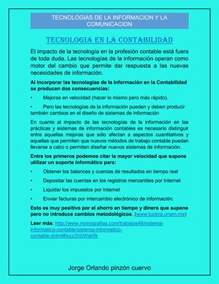 Jorge Orlando pinzón cuervo
TECNOLOGIAS DE LA INFORMACION Y LA
COMUNICACION
TECNOLOGIA EN LA CONTABILIDAD
El impacto de la tecnología en la profesión contable está fuera
de toda duda. Las tecnologías de la información operan como
motor del cambio que permite dar respuesta a las nuevas
necesidades de información.
Al incorporar las tecnologías de la información en la Contabilidad
se producen dos consecuencias:
• Mejoras en velocidad (hacer lo mismo pero más rápido).
• Pero las tecnologías de la información pueden y deben producir
también cambios en el diseño de sistemas de información
En cuanto al impacto de las tecnologías de la información en las
prácticas y sistemas de información contables es necesario distinguir
entre aquellas mejoras que sólo afectan a aspectos cuantitativos y
aquellas que permiten que nuevos métodos de trabajo contable puedan
llevarse a cabo o permiten diseñar nuevos sistemas de información.
Entre los primeros podemos citar la mayor velocidad que supone
utilizar un soporte informático para:
• Obtener los balances y cuentas de resultados en tiempo real
• Depositar las cuentas en los registros mercantiles por Internet
• Liquidar los impuestos por Internet
• Enviar facturas por intercambio electrónico de información.
Esto es muy positivo por el ahorro en tiempo y dinero que supone
pero no introduce cambios metodológicos. (www.tuobra.unam.mx)
Leer más: http://www.monografias.com/trabajos48/sistema-
informatico-contable/sistema-informatico-
contable.shtml#ixzz3VbWskfik
 
