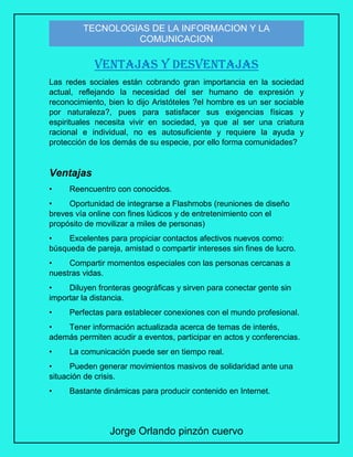 Jorge Orlando pinzón cuervo
TECNOLOGIAS DE LA INFORMACION Y LA
COMUNICACION
VENTAJAS Y DESVENTAJAS
Las redes sociales están cobrando gran importancia en la sociedad
actual, reflejando la necesidad del ser humano de expresión y
reconocimiento, bien lo dijo Aristóteles ?el hombre es un ser sociable
por naturaleza?, pues para satisfacer sus exigencias físicas y
espirituales necesita vivir en sociedad, ya que al ser una criatura
racional e individual, no es autosuficiente y requiere la ayuda y
protección de los demás de su especie, por ello forma comunidades?
Ventajas
• Reencuentro con conocidos.
• Oportunidad de integrarse a Flashmobs (reuniones de diseño
breves vía online con fines lúdicos y de entretenimiento con el
propósito de movilizar a miles de personas)
• Excelentes para propiciar contactos afectivos nuevos como:
búsqueda de pareja, amistad o compartir intereses sin fines de lucro.
• Compartir momentos especiales con las personas cercanas a
nuestras vidas.
• Diluyen fronteras geográficas y sirven para conectar gente sin
importar la distancia.
• Perfectas para establecer conexiones con el mundo profesional.
• Tener información actualizada acerca de temas de interés,
además permiten acudir a eventos, participar en actos y conferencias.
• La comunicación puede ser en tiempo real.
• Pueden generar movimientos masivos de solidaridad ante una
situación de crisis.
• Bastante dinámicas para producir contenido en Internet.
 