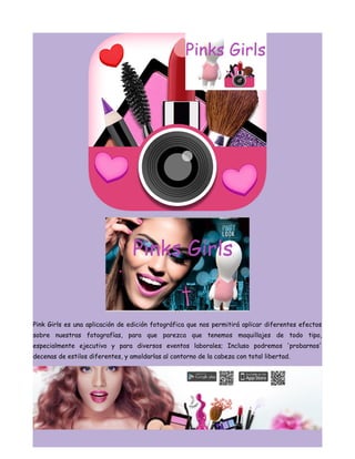 Pink Girls es una aplicación de edición fotográfica que nos permitirá aplicar diferentes efectos
sobre nuestras fotografías, para que parezca que tenemos maquillajes de todo tipo,
especialmente ejecutivo y para diversos eventos laborales; Incluso podremos 'probarnos'
decenas de estilos diferentes, y amoldarlas al contorno de la cabeza con total libertad.
 