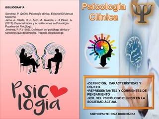 •DEFINICIÓN, CARACTERÍSTICAS Y
OBJETO.
•REPRESENTANTES Y CORRIENTES DE
PENSAMIENTO
•ROL DEL PSICÓLOGO CLÍNICO EN LA
SOCIEDAD ACTUAL
BIBLIOGRAFÍA
Sánchez, P. (2008). Psicología clínica. Editorial El Manual
Moderno.
Jarne, A., Vilalta, R. J., Arch, M., Guardia, J., & Pérez , A.
(2012). Especialidades y acreditaciones en Psicología.
Papeles del Psicólogo.
Jiménez, P. F. (1985). Definición del psicólogo clínico y
funciones que desempeña. Papeles del psicólogo.
PARTICIPANTE: RIMA BOUCHACRA
 