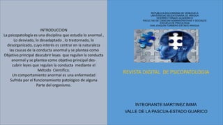 REPUBLICA BOLIVARIANA DE VENEZUELA
UNIVERSIDAD BICENTENARIA DE ARAGUA
VICERRECTORADO ACADEMICO
FACULTAD DE CIENCIAS ADMINISTRATIVAS Y SOCIALES
ESCUELA DE PSICOLOGIA
SAN JOAQUIN-TURMERO-ESTADO ARAGUA
REVISTA DIGITAL DE PSICOPATOLOGIA
INTEGRANTE:MARTINEZ IMMA
VALLE DE LA PASCUA-ESTADO GUARICO
INTRODUCCION
La psicopatología es una disciplina que estudia lo anormal ,
Lo desviado, lo desadaptado , lo trastornado, lo
desorganizado, cuyo interés es centrar en la naturaleza
las causas de la conducta anormal y se plantea como
Objetivo principal descubrir leyes que regulan la conducta
anormal y se plantea como objetivo principal des-
cubrir leyes que regulan la conducta mediante el
Método Científico.
Un comportamiento anormal es una enfermedad
Sufrida por el funcionamiento patológico de alguna
Parte del organismo.
 