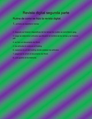 Revista digital segunda parte
Rutina de como se hizo la revista digital.
1. primero se repartieron temas


2. después se hicieron diapositivas de los temas las cuales se convirtieron jpeg.

3. luego se elaboraron artículos que llevaron el nombre de los temas y se hicieron
pdf.

4. se hizo un documento de Word

5. los artículos lo subimos al hosting

6. copiamos la url del hosting donde estaban los artículos

7. pegamos la url en el documento de Word.

8. y se guardo en la memoria.
 