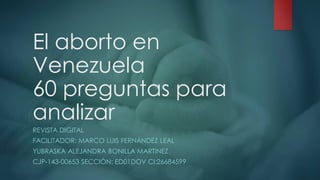 El aborto en
Venezuela
60 preguntas para
analizar
REVISTA DIGITAL
FACILITADOR: MARCO LUIS FERNÁNDEZ LEAL
YUBRASKA ALEJANDRA BONILLA MARTINEZ
CJP-143-00653 SECCIÓN: ED01DOV CI:26684599
 
