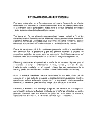 DIVERSAS MODALIDADES DE FORMACIÓN:
Formación presencial: es la formación que se imparte físicamente en el aula,
permitiendo una interrelación presencial simultánea entre el docente y estudiante,
es la formación idónea para resolver dudas, llevar a cabo un control de aprendizaje
y dotar de contenido práctico la acción formativa.
Tele formación: Es una alternativa que permite el repaso y actualización de los
contenidos básicos formativos de los diferentes colectivos destinatarios de nuestros
programas formativos, vinculados a sus respectivos itinerarios formativos, estando
orientados a esa actualización permanente a la certificación de los mismos.
Formación semipresencial: la formación semipresencial combina la modalidad de
tele formación con la presencial y por ello permite optimizar el proceso de
aprendizaje dotándole de mayor grado de autonomía y flexibilidad, superando así
las limitaciones espacio-temporales de la formación íntegramente presencial.
E-learning: consiste en el aprendizaje a través de los recursos digitales, para el
aprendizaje se emplean ordenadores, móviles, Tablet y hoy en día esta
inevitablemente vinculado con el internet, existen diversas modalidades de e-
learning ya sea en formaciones totalmente online o mediante blended learning.
Mixta: la llamada modalidad mixta o semipresencial está conformada por un
esquema en el que parte del programa se realiza de manera presencial, mientras
que otras se realizan a distancia, aprovechando el seguimiento y trato personal de
la educación presencial y la libertad de tiempo de la educación a distancia.
Educación a distancia: esta estrategia surge del uso intensivo de tecnologías de
comunicación, estructuras flexibles y métodos de enseñanza eficientes, los cuales
permiten continuar con sus estudios o pesar de limitaciones de distancia,
representantes de esta son, la educación por línea o por conferencias.
 