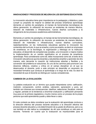 INNOVACIONES Y PROCESOS DE MEJORA EN LOS SISTEMAS EDUCATIVOS:
La innovación educativa tiene gran importancia en la pedagogía y didáctica y para
cumplir su propósito de mejorar la calidad del proceso enseñanza aprendizaje
demanda un cambio de paradigma, el manejo de herramientas tecnológicas de
última generación, la utilización de recursos ya existentes de manera efectiva,
dotación de materiales e infraestructura, nuevos diseños curriculares y la
reingeniería de los procesos académicos-administrativos.
Demanda un cambio de paradigma, el manejo de las herramientas tecnológicas, de
última generación, la utilización de recursos ya existentes de manera efectiva,
dotación de materiales e infraestructura, nuevos diseños curriculares,
replanteamientos, en las instituciones educativas apremia la innovación los
contenidos del currículo, lo que se enseña y como se enseña, es decir en el proceso
de enseñanza, en la tecnología, la organización y liderazgo en la institución
educativa, el desarrollo de competencias sociales, una innovación o mejora implica
la implementación de un cambio significativo en el proceso de enseñanza
aprendizaje. Para considerarse como tal, debe incorporarse como tal, el éxito de la
innovación educativa es que los docentes y estudiantes enseñen y aprendan de otra
manera, esto demanda la creación de instituciones abiertas y flexibles y la
conversión del problema en soluciones. Es uno de los caminos para promover una
docencia reflexiva, creativa y crítica en el campo disciplinar en el que se
desenvuelve el docente, junto a este principio se desarrolla un escenario de
necesidad formativa que conduce al aprendizaje a lo largo de la vida. Es decir la
necesidad de que el docente se distinga por nuevas competencias.
CAMBIOS EN LA EVALUACIÓN:
La palabra evaluación es un término que puede interpretarse como: calificación,
medición, comparación, control, análisis, valoración, apreciación y juicio, así
también son diversas sus consecuencias: clasificar, seleccionar, fiscalizar, orientar
y regular, persiste en la tendencia a sinonimar evaluación y calificación pensando
muy poco en la primera reguladora y mucho menos como un proceso de la propia
persona que está aprendiendo puede y debe llevar a cabo.
En este contexto se debe considerar que la evaluación del aprendizaje conduce a
la dirección efectiva del proceso docente educativo a la dirección efectiva del
proceso docente educativo y a la determinación de su grado de eficiencia, pero a su
vez también en ello radica su complejidad, de ahí que constituya un reto para el
docente. Teniendo en cuanta que la evaluación es imprescindible para el
 