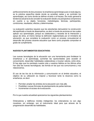 perfeccionamiento de dos procesos: la enseñanza-aprendizaje pues si duda alguna,
es la práctica específica desde donde se acreditan sabes y se controlan los
aprendizajes, así como donde se definen el éxito o el fracaso. De modo general la
tendencia actual es la de concebir la evaluación desde una perspectiva comprensiva
en cuento a su objeto, funciones, metodologías, técnicas, participantes,
condiciones, resultados, efectos y determinantes.
La evaluación autentica requiere que los estudiantes demuestren la construcción
del significado a través de desempeños, es decir a través de acciones en las cuales
aplican sus aprendizajes, porque es colaborativa y necesita de la interacción y
apoyo de otros, al mismo tiempo la definición reglamentada por el ministerio de
educación, es que considera la evaluación como un proceso consustancial al
desarrollo del proceso docente educativo que tiene como propósito comprobar el
grado de cumplimiento.
NUEVOS PLANTAMIENTOS EDUCATIVOS:
Las nuevas tecnologías de la educación son una herramienta para fortalecer la
enseñanza y el aprendizaje, aumentar las oportunidades para acceder al
conocimiento, desarrollar habilidades colaborativas o inculcar valores, entre otros.
Si hay algo que ha cambiado nuestra vida y nuestros hábitos en los últimos años
han sido las nuevas tecnológicas, las formas en las que nos comunicamos y nos
relacionamos.
El uso de las tics de la información y comunicación en el ámbito educativo, el
objetivo de su utilización es mejorar y favorecer tanto la docencia como la
enseñanza, es decir:
• Permiten ampliar los ámbitos de la educación aún más allá.
• Posibilitan nuevas fórmulas de planteamiento de partes teóricas.
• Incrementan el acceso de la educación.
Por lo que nuestra actualidad apreciamos los siguientes planteamientos:
Ordenadores y teléfonos móviles inteligentes: los ordenadores no son algo
novedoso, sin embargo, son el instrumento ideal para que atraves de la
programación desarrolle las habilidades.
 