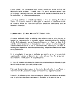 Cursos MOOC: son los Massive Open on-line, contribuyen a que muchas más
personas puedan acceder a formación y reducir la brecha educativa debido a que
son gratuitos, colectivos, permiten que el estudiante pueda disponer libremente de
los contenidos y no exijan prueba de acceso.
Aprendizaje en línea: el conocido aprendizaje en línea o e-learning, fomenta el
acceso a la educación a través de la red, pero en este caso se basa en un modelo
de docencia donde hay una comunicación e interacción permanente entre el
profesor y estudiante.
CAMBIOS EN EL ROL DEL PROFESOR Y ESTUDIANTE:
El avance acelerado de las tecnologías ha ocasionado que en estos tiempos se
integren de manera masiva en todos los campos, especialmente en los distintos
niveles de la educación, como el docente influye en su rol para el éxito de la
actividad formativa centrada en el estudiante y como este con su autonomía puede
desarrollar habilidades en el uso de las herramientas tecnológicas y manejo de
estrategias que permitan obtener conocimientos y competencias necesarias en el
campo profesional.
En lo pedagógico: el tutor es un facilitador que contribuye con el conocimiento
especializado, focaliza la discusión en puntos críticos, hace las preguntas y
responde a las contribuciones de los participantes.
En lo social: necesita de habilidades para crear una atmosfera de colaboración que
permita generar una comunidad de aprendizaje.
Proveedor de contenidos: supone la elaboración de materiales de enseñanza en
diferentes formatos, caracterizados por la interactividad y la personalización.
Facilitador de aprendizaje: las aulas virtuales y los entornos tecnológicos se centran
más en el aprendizaje que en la enseñanza entendida en un sentido clásico.
 