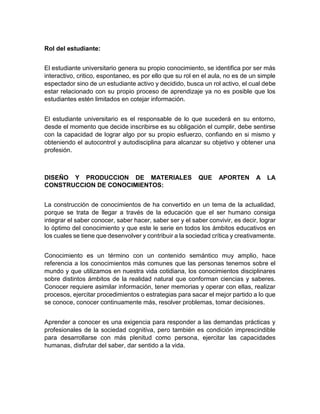 Rol del estudiante:
El estudiante universitario genera su propio conocimiento, se identifica por ser más
interactivo, critico, espontaneo, es por ello que su rol en el aula, no es de un simple
espectador sino de un estudiante activo y decidido, busca un rol activo, el cual debe
estar relacionado con su propio proceso de aprendizaje ya no es posible que los
estudiantes estén limitados en cotejar información.
El estudiante universitario es el responsable de lo que sucederá en su entorno,
desde el momento que decide inscribirse es su obligación el cumplir, debe sentirse
con la capacidad de lograr algo por su propio esfuerzo, confiando en si mismo y
obteniendo el autocontrol y autodisciplina para alcanzar su objetivo y obtener una
profesión.
DISEÑO Y PRODUCCION DE MATERIALES QUE APORTEN A LA
CONSTRUCCION DE CONOCIMIENTOS:
La construcción de conocimientos de ha convertido en un tema de la actualidad,
porque se trata de llegar a través de la educación que el ser humano consiga
integrar el saber conocer, saber hacer, saber ser y el saber convivir, es decir, lograr
lo óptimo del conocimiento y que este le serie en todos los ámbitos educativos en
los cuales se tiene que desenvolver y contribuir a la sociedad crítica y creativamente.
Conocimiento es un término con un contenido semántico muy amplio, hace
referencia a los conocimientos más comunes que las personas tenemos sobre el
mundo y que utilizamos en nuestra vida cotidiana, los conocimientos disciplinares
sobre distintos ámbitos de la realidad natural que conforman ciencias y saberes.
Conocer requiere asimilar información, tener memorias y operar con ellas, realizar
procesos, ejercitar procedimientos o estrategias para sacar el mejor partido a lo que
se conoce, conocer continuamente más, resolver problemas, tomar decisiones.
Aprender a conocer es una exigencia para responder a las demandas prácticas y
profesionales de la sociedad cognitiva, pero también es condición imprescindible
para desarrollarse con más plenitud como persona, ejercitar las capacidades
humanas, disfrutar del saber, dar sentido a la vida.
 