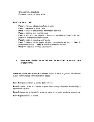 • Graba sonidos atractivos.
• Convierte una teoría en un audio.
PASOS A REALIZAR:
• Paso 1: ingresar a la página oficial de voki.
• Paso 2: presionar el botón crear
• Paso 3: llenar el formulario de información personal
• Paso 4: registrar un e-mail personal
• Paso 5: abrir el correo registrado, tendrá un e-mail de la creación del voki,
presionar en el botón autentificación.
• Paso 6: elegir el usuario y contraseña
• Paso 7: seleccionar la galería al gusto para diseñar el voki. Paso 8:
personalizar el voki Paso 9: personalizar la voz del voki.
• Paso 10: adicionar el voki a un sitio web.
3. DESCRIBA COMO CREAR UN AVATAR EN VOKI GRATIS U OTRA
APLICACIÓN:
Crear un avatar en Facebook: Facebook brinda el servicio gratuito de crear un
avatar personalizado en los siguientes pasos:
Paso 1: iniciar sesión en la cuenta de Facebook
Paso 2: hacer clic en el botón de la parte inferior luego desplazar hacia abajo y
seleccionar ver más.
Paso 3: hacer clic en la opción avatares, luego en el botón siguiente y comenzar
Paso 4: personalizar el avatar.
 