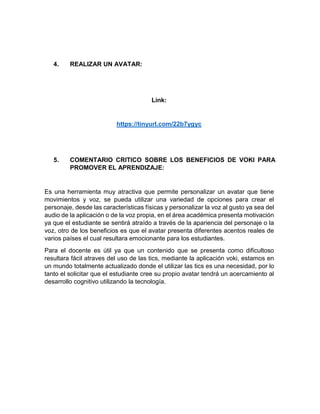 4. REALIZAR UN AVATAR:
Link:
https://tinyurl.com/22b7ygyc
5. COMENTARIO CRITICO SOBRE LOS BENEFICIOS DE VOKI PARA
PROMOVER EL APRENDIZAJE:
Es una herramienta muy atractiva que permite personalizar un avatar que tiene
movimientos y voz, se pueda utilizar una variedad de opciones para crear el
personaje, desde las características físicas y personalizar la voz al gusto ya sea del
audio de la aplicación o de la voz propia, en el área académica presenta motivación
ya que el estudiante se sentirá atraído a través de la apariencia del personaje o la
voz, otro de los beneficios es que el avatar presenta diferentes acentos reales de
varios países el cual resultara emocionante para los estudiantes.
Para el docente es útil ya que un contenido que se presenta como dificultoso
resultara fácil atraves del uso de las tics, mediante la aplicación voki, estamos en
un mundo totalmente actualizado donde el utilizar las tics es una necesidad, por lo
tanto el solicitar que el estudiante cree su propio avatar tendrá un acercamiento al
desarrollo cognitivo utilizando la tecnología.
 