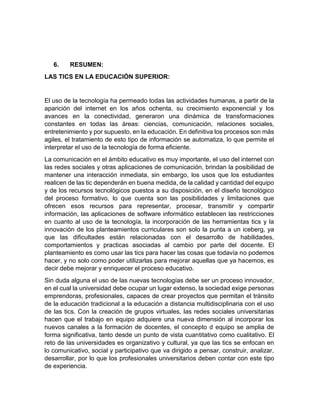 6. RESUMEN:
LAS TICS EN LA EDUCACIÓN SUPERIOR:
El uso de la tecnología ha permeado todas las actividades humanas, a partir de la
aparición del internet en los años ochenta, su crecimiento exponencial y los
avances en la conectividad, generaron una dinámica de transformaciones
constantes en todas las áreas: ciencias, comunicación, relaciones sociales,
entretenimiento y por supuesto, en la educación. En definitiva los procesos son más
agiles, el tratamiento de esto tipo de información se automatiza, lo que permite el
interpretar el uso de la tecnología de forma eficiente.
La comunicación en el ámbito educativo es muy importante, el uso del internet con
las redes sociales y otras aplicaciones de comunicación, brindan la posibilidad de
mantener una interacción inmediata, sin embargo, los usos que los estudiantes
realicen de las tic dependerán en buena medida, de la calidad y cantidad del equipo
y de los recursos tecnológicos puestos a su disposición, en el diseño tecnológico
del proceso formativo, lo que cuenta son las posibilidades y limitaciones que
ofrecen esos recursos para representar, procesar, transmitir y compartir
información, las aplicaciones de software informático establecen las restricciones
en cuanto al uso de la tecnología, la incorporación de las herramientas tics y la
innovación de los planteamientos curriculares son solo la punta a un iceberg, ya
que las dificultades están relacionadas con el desarrollo de habilidades,
comportamientos y practicas asociadas al cambio por parte del docente. El
planteamiento es como usar las tics para hacer las cosas que todavía no podemos
hacer, y no solo como poder utilizarlas para mejorar aquellas que ya hacemos, es
decir debe mejorar y enriquecer el proceso educativo.
Sin duda alguna el uso de las nuevas tecnologías debe ser un proceso innovador,
en el cual la universidad debe ocupar un lugar extenso, la sociedad exige personas
emprendoras, profesionales, capaces de crear proyectos que permitan el tránsito
de la educación tradicional a la educación a distancia multidisciplinaria con el uso
de las tics. Con la creación de grupos virtuales, las redes sociales universitarias
hacen que el trabajo en equipo adquiere una nueva dimensión al incorporar los
nuevos canales a la formación de docentes, el concepto d equipo se amplia de
forma significativa, tanto desde un punto de vista cuantitativo como cualitativo. El
reto de las universidades es organizativo y cultural, ya que las tics se enfocan en
lo comunicativo, social y participativo que va dirigido a pensar, construir, analizar,
desarrollar, por lo que los profesionales universitarios deben contar con este tipo
de experiencia.
 