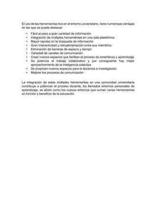 El uso de las herramientas tics en el entorno universitario, tiene numerosas ventajas
en las que se puede destacar:
• Fácil acceso a gran cantidad de información
• Integración de múltiples herramientas en una sola plataforma
• Mayor rapidez en la búsqueda de información
• Gran interactividad y retroalimentación entre sus miembros
• Eliminación de barreras de espacio y tiempo
• Variedad de canales de comunicación
• Crear nuevos espacios que facilitan el proceso de enseñanza y aprendizaje
• Se potencia el trabajo colaborativo y por consiguiente hay mejor
aprovechamiento de la inteligencia colectiva
• Se propician nuevos espacios para la docencia e investigación
• Mejorar los procesos de comunicación
La integración de estas múltiples herramientas en una comunidad universitaria
contribuye a potenciar el proceso docente, los llamados entornos personales de
aprendizaje, se abren como los nuevos entornos que suman varias herramientas
en función y beneficio de la educación.
 