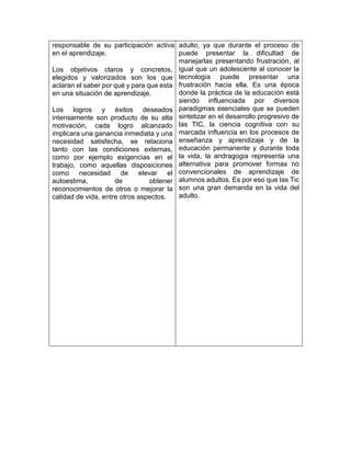 responsable de su participación activa
en el aprendizaje.
Los objetivos claros y concretos,
elegidos y valorizados son los que
aclaran el saber por qué y para que esta
en una situación de aprendizaje.
Los logros y éxitos deseados
intensamente son producto de su alta
motivación, cada logro alcanzado
implicara una ganancia inmediata y una
necesidad satisfecha, se relaciona
tanto con las condiciones externas,
como por ejemplo exigencias en el
trabajo, como aquellas disposiciones
como necesidad de elevar el
autoestima, de obtener
reconocimientos de otros o mejorar la
calidad de vida, entre otros aspectos.
adulto, ya que durante el proceso de
puede presentar la dificultad de
manejarlas presentando frustración, al
igual que un adolescente al conocer la
tecnología puede presentar una
frustración hacia ella. Es una época
donde la práctica de la educación está
siendo influenciada por diversos
paradigmas esenciales que se pueden
sintetizar en el desarrollo progresivo de
las TIC, la ciencia cognitiva con su
marcada influencia en los procesos de
enseñanza y aprendizaje y de la
educación permanente y durante toda
la vida, la andragogia representa una
alternativa para promover formas no
convencionales de aprendizaje de
alumnos adultos. Es por eso que las Tic
son una gran demanda en la vida del
adulto.
 