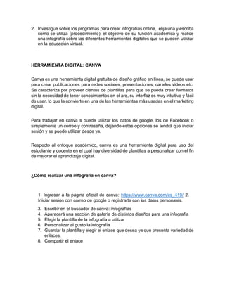 2. Investigue sobre los programas para crear infografías online, elija una y escriba
como se utiliza (procedimiento), el objetivo de su función académica y realice
una infografía sobre las diferentes herramientas digitales que se pueden utilizar
en la educación virtual.
HERRAMIENTA DIGITAL: CANVA
Canva es una herramienta digital gratuita de diseño gráfico en línea, se puede usar
para crear publicaciones para redes sociales, presentaciones, carteles videos etc.
Se caracteriza por proveer cientos de plantillas para que se pueda crear formatos
sin la necesidad de tener conocimientos en el are, su interfaz es muy intuitivo y fácil
de usar, lo que la convierte en una de las herramientas más usadas en el marketing
digital.
Para trabajar en canva s puede utilizar los datos de google, los de Facebook o
simplemente un correo y contraseña, dejando estas opciones se tendrá que iniciar
sesión y se puede utilizar desde ya.
Respecto al enfoque académico, canva es una herramienta digital para uso del
estudiante y docente en el cual hay diversidad de plantillas a personalizar con el fin
de mejorar el aprendizaje digital.
¿Cómo realizar una infografía en canva?
1. Ingresar a la página oficial de canva: https://www.canva.com/es_419/ 2.
Iniciar sesión con correo de google o registrarte con los datos personales.
3. Escribir en el buscador de canva: infografías
4. Aparecerá una sección de galería de distintos diseños para una infografía
5. Elegir la plantilla de la infografía a utilizar
6. Personalizar al gusto la infografía
7. Guardar la plantilla y elegir el enlace que desea ya que presenta variedad de
enlaces.
8. Compartir el enlace
 