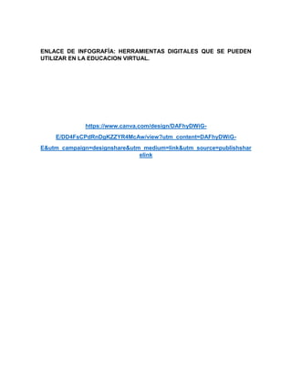 ENLACE DE INFOGRAFÌA: HERRAMIENTAS DIGITALES QUE SE PUEDEN
UTILIZAR EN LA EDUCACION VIRTUAL.
https://www.canva.com/design/DAFhyDWiG-
E/DD4FsCPdRnDgKZZYR4McAw/view?utm_content=DAFhyDWiG-
E&utm_campaign=designshare&utm_medium=link&utm_source=publishshar
elink
 