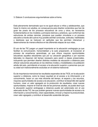 3. Elabore 3 conclusiones argumentativas sobre el tema.
Está plenamente demostrado que no es igual educar a niños y adolescentes, que
hacer lo mismo con adultos, en consecuencia para diseñar contenidos que han de
guiar las praxis de los procesos educativos de unos y otros, es necesarios
fundamentarlos en los modelos y principios teóricos y prácticos, que conforman las
estructuras de ambas ciencias, procesos que pueden vincularse a un proceso
educativo a través del cual es muy posible asimilar conductas, actitudes, habilidades
y destrezas que se traducen en aptitudes que les permitan interactuar y
desenvolverse de manera efectiva en las diferentes etapas de sus vidas.
El uso de las TIC juegan un papel importante en la educación andragogia ya que
facilitan la comunicación, horizontalidad y la auto preparación, al incorporar al
proceso de enseñanza aprendizaje, ya que ofrece mayores oportunidades
educativas aquellos estudiantes que por su ubicación geográfica o por razones
laborales no disponen del tiempo necesario para asistir a clases presenciales,
incluyendo que permiten diseñar distintos modelos de educación a distancia para
ofrecer soluciones educativas en los distintos niveles y modalidades a la población
adulta del país, permitiendo el acceso a la educación superior a personas que por
su edad son tradicionalmente excluidas en el sistema tradicional.
Es de importancia mencionar los resultados esperados de las TICS, en la educación
superior a distancia, como la mayor equidad en el acceso a la información y el
conocimiento, hacer un uso más eficiente del tiempo, el espacio y los recursos,
mayores oportunidades de acceso a la educación, contribuir el desarrollo del capital
humano, crear un valor agregado en la producción de resultados, crear nuevas
oportunidades, mejorar el nivel de vida de las personas adultas, se puede decir que
la educación superior andragogia a distancia puede ser potenciada con el uso
adecuado de las TIC, las que pueden generar nuevas oportunidades de acceso a la
información y conocimientos, crear capacidades, innovar y mejorar la productividad,
crear valor agregado y contribuir al desarrollo sostenible del país.
 
