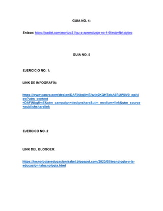 GUIA NO. 4:
Enlace: https://padlet.com/mortizp31/gu-a-aprendizaje-no-4-6fwcijmfb4qiybro
GUIA NO. 5
EJERCICIO NO. 1:
LINK DE INFOGRAFÌA:
https://www.canva.com/design/DAFjNbgIlmE/szip0KQHTgbA9RUW0V9_pg/vi
ew?utm_content
=DAFjNbgIlmE&utm_campaign=designshare&utm_medium=link&utm_source
=publishsharelink
EJERCICO NO. 2
LINK DEL BLOGGER:
https://tecnologiayeducacionisabel.blogspot.com/2023/05/tecnologia-y-la-
educacion-latecnologia.html
 