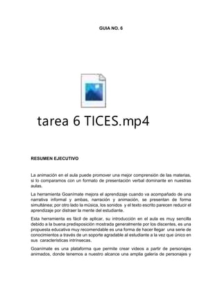 GUIA NO. 6
tarea 6 TICES.mp4
RESUMEN EJECUTIVO
La animación en el aula puede promover una mejor comprensión de las materias,
si lo comparamos con un formato de presentación verbal dominante en nuestras
aulas.
La herramienta Goanímate mejora el aprendizaje cuando va acompañado de una
narrativa informal y ambas, narración y animación, se presentan de forma
simultánea; por otro lado la música, los sonidos y el texto escrito parecen reducir el
aprendizaje por distraer la mente del estudiante.
Esta herramienta es fácil de aplicar, su introducción en el aula es muy sencilla
debido a la buena predisposición mostrada generalmente por los discentes, es una
propuesta educativa muy recomendable es una forma de hacer llegar una serie de
conocimientos a través de un soporte agradable al estudiante a la vez que único en
sus características intrínsecas.
Goanímate es una plataforma que permite crear videos a partir de personajes
animados, donde tenemos a nuestro alcance una amplia galería de personajes y
 