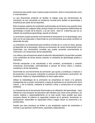 escenarios para poder crear nuestra propia animación, tanto a nivel particular como
a nivel educativo.
Lo que Goanímate pretende es facilitar el trabajo pues las herramientas de
animación se han convertido en tendencia mundial para facilitar el aprendizaje y
enseñanza por parte de los docentes.
Este novedoso sistema de contenidos audiovisuales se ha hecho muy popular entre
los estudiantes de cualquier edad, porque rompe con los esquemas tradicionales de
aprendizaje a través de la lectura, y es así como nace el e-learning que es un
método de enseñanza-aprendizaje usando el internet.
La animación puede aumentar enormemente el entusiasmo en el aprendizaje, pero
solo con el uso adecuado y Goanímate es una herramienta que puede contribuir al
desarrollo de esta.
La motivación es fundamental para contribuir al éxito de un curso en línea, gracias
al desarrollo de la tecnología, tenemos la animación de varias herramientas como
Goanímate una herramienta increíble que puede aumentar enormemente la
motivación y el compromiso de los estudiantes.
Los videos y las animaciones atraen la atención del estudiante y le permiten acceder
a los contenidos de forma amena creando un ambiente de aprendizaje positivo e
interactivo.
Permite transportar a los estudiantes a otro contexto, aumentando y creando
conexiones emocionales; estimulándolos a pensar de forma crítica y creativa,
cuestionar y tomar decisiones.
Goanímate es una herramienta de animación que ayuda y contribuye a madurar a
las personas y a los grupos, activando un proceso de crecimiento y promoción, de
la persona, implica su responsabilidad y lo hace sujeto activo.
Utilizar la metodología de la animación es empeñarse en hacer a la persona
protagonista de su propio crecimiento y capaz de participar en la construcción de la
cultura y de la historia, mediante la inserción crítica y constructiva en el propio
ambiente.
La importancia de la herramienta Goanímate en la utilización del aprendizaje hace
referencia a los procesos de educacion del individuo que crece como persona y se
inserta creativa y responsablemente en la vida social, hace posible que esos
procesos liberen al máximo la capacidad creativa de la persona, favorezcan su
participación, desarrollen su capacidad crítica y hagan crecer su autonomía y su
sentido ético.
Impide que esos procesos se limiten a una aceptación pasiva de contenidos o
normas y que generen conformismo, pasividad y dependencia.
 
