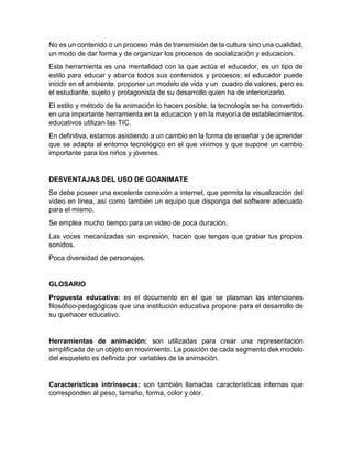 No es un contenido o un proceso más de transmisión de la cultura sino una cualidad,
un modo de dar forma y de organizar los procesos de socialización y educacion.
Esta herramienta es una mentalidad con la que actúa el educador, es un tipo de
estilo para educar y abarca todos sus contenidos y procesos; el educador puede
incidir en el ambiente, proponer un modelo de vida y un cuadro de valores, pero es
el estudiante, sujeto y protagonista de su desarrollo quien ha de interiorizarlo.
El estilo y método de la animación lo hacen posible, la tecnología se ha convertido
en una importante herramienta en la educacion y en la mayoría de establecimientos
educativos utilizan las TIC.
En definitiva, estamos asistiendo a un cambio en la forma de enseñar y de aprender
que se adapta al entorno tecnológico en el que vivimos y que supone un cambio
importante para los niños y jóvenes.
DESVENTAJAS DEL USO DE GOANIMATE
Se debe poseer una excelente conexión a internet, que permita la visualización del
video en línea, así como también un equipo que disponga del software adecuado
para el mismo.
Se emplea mucho tiempo para un video de poca duración.
Las voces mecanizadas sin expresión, hacen que tengas que grabar tus propios
sonidos.
Poca diversidad de personajes.
GLOSARIO
Propuesta educativa: es el documento en el que se plasman las intenciones
filosófico-pedagógicas que una institución educativa propone para el desarrollo de
su quehacer educativo.
Herramientas de animación: son utilizadas para crear una representación
simplificada de un objeto en movimiento. La posición de cada segmento dek modelo
del esqueleto es definida por variables de la animación.
Características intrínsecas: son también llamadas características internas que
corresponden al peso, tamaño, forma, color y olor.
 