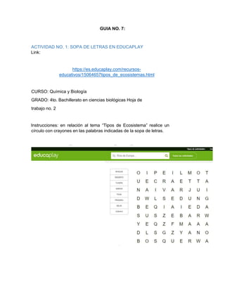 GUIA NO. 7:
ACTIVIDAD NO. 1: SOPA DE LETRAS EN EDUCAPLAY
Link:
https://es.educaplay.com/recursos-
educativos/15064657tipos_de_ecosistemas.html
CURSO: Química y Biología
GRADO: 4to. Bachillerato en ciencias biológicas Hoja de
trabajo no. 2
Instrucciones: en relación al tema “Tipos de Ecosistema” realice un
círculo con crayones en las palabras indicadas de la sopa de letras.
 