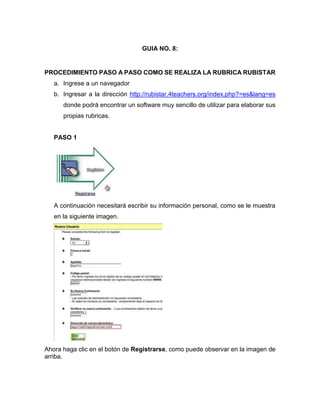 GUIA NO. 8:
PROCEDIMIENTO PASO A PASO COMO SE REALIZA LA RUBRICA RUBISTAR
a. Ingrese a un navegador
b. Ingresar a la dirección http://rubistar.4teachers.org/index.php?=es&lang=es
donde podrá encontrar un software muy sencillo de utilizar para elaborar sus
propias rubricas.
PASO 1
A continuación necesitará escribir su información personal, como se le muestra
en la siguiente imagen.
Ahora haga clic en el botón de Registrarse, como puede observar en la imagen de
arriba.
 